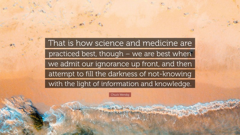 Chuck Wendig Quote: “That is how science and medicine are practiced best, though – we are best when we admit our ignorance up front, and then attempt to fill the darkness of not-knowing with the light of information and knowledge.”