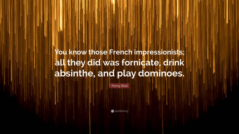 Penny Reid Quote: “You know those French impressionists; all they did was fornicate, drink absinthe, and play dominoes.”