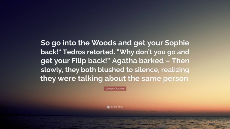 Soman Chainani Quote: “So go into the Woods and get your Sophie back!” Tedros retorted. “Why don’t you go and get your Filip back!” Agatha barked – Then slowly, they both blushed to silence, realizing they were talking about the same person.”