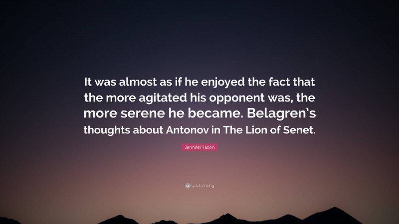 Jennifer Fallon Quote: “It was almost as if he enjoyed the fact that the more agitated his opponent was, the more serene he became. Belagren’s thoughts about Antonov in The Lion of Senet.”