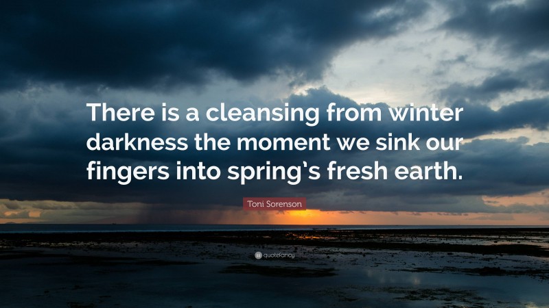 Toni Sorenson Quote: “There is a cleansing from winter darkness the moment we sink our fingers into spring’s fresh earth.”