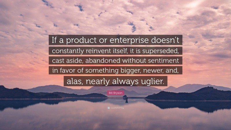 Bill Bryson Quote: “If a product or enterprise doesn’t constantly reinvent itself, it is superseded, cast aside, abandoned without sentiment in favor of something bigger, newer, and, alas, nearly always uglier.”