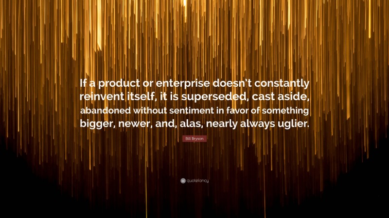 Bill Bryson Quote: “If a product or enterprise doesn’t constantly reinvent itself, it is superseded, cast aside, abandoned without sentiment in favor of something bigger, newer, and, alas, nearly always uglier.”