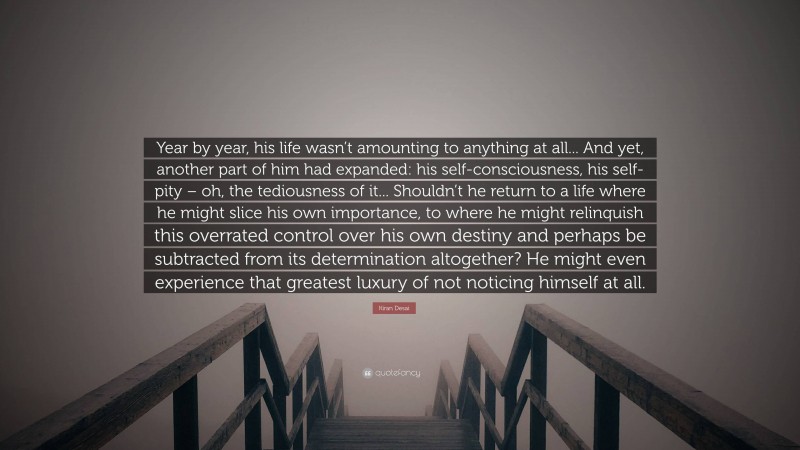 Kiran Desai Quote: “Year by year, his life wasn’t amounting to anything at all... And yet, another part of him had expanded: his self-consciousness, his self-pity – oh, the tediousness of it... Shouldn’t he return to a life where he might slice his own importance, to where he might relinquish this overrated control over his own destiny and perhaps be subtracted from its determination altogether? He might even experience that greatest luxury of not noticing himself at all.”