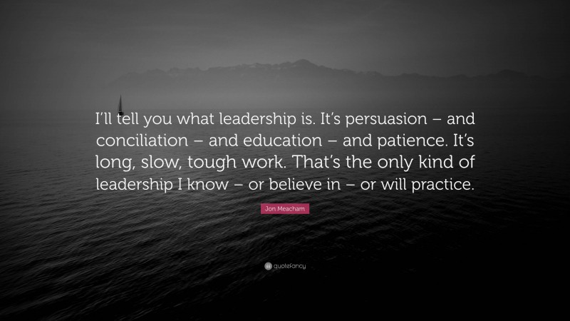 Jon Meacham Quote: “I’ll tell you what leadership is. It’s persuasion – and conciliation – and education – and patience. It’s long, slow, tough work. That’s the only kind of leadership I know – or believe in – or will practice.”