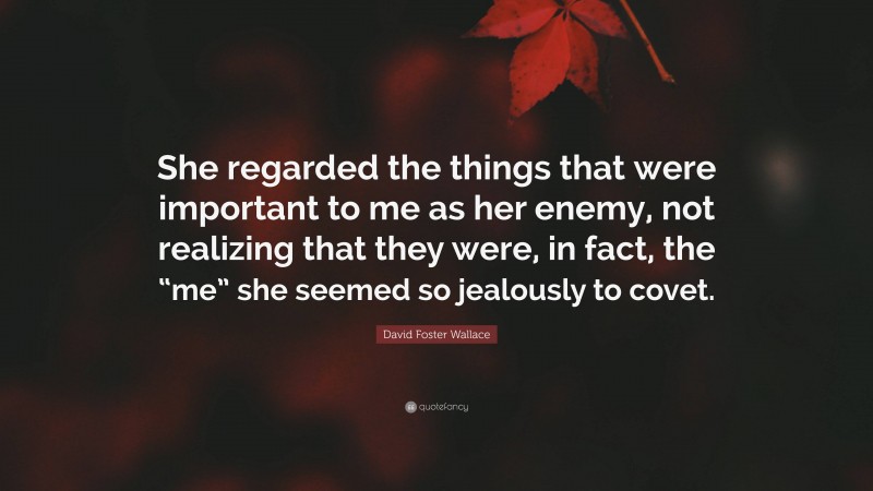 David Foster Wallace Quote: “She regarded the things that were important to me as her enemy, not realizing that they were, in fact, the “me” she seemed so jealously to covet.”