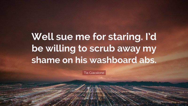 Tia Giacalone Quote: “Well sue me for staring. I’d be willing to scrub away my shame on his washboard abs.”