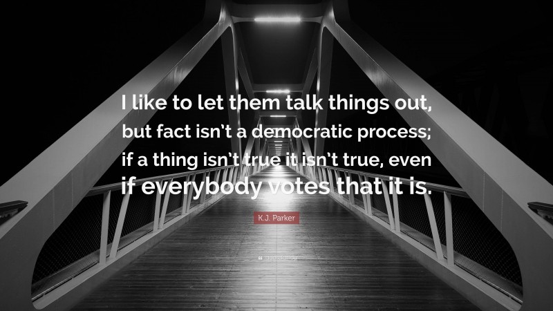 K.J. Parker Quote: “I like to let them talk things out, but fact isn’t a democratic process; if a thing isn’t true it isn’t true, even if everybody votes that it is.”