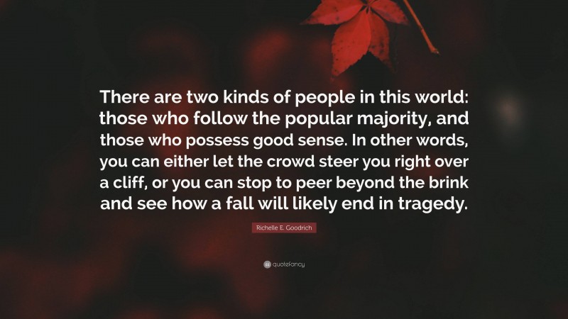 Richelle E. Goodrich Quote: “There are two kinds of people in this world: those who follow the popular majority, and those who possess good sense. In other words, you can either let the crowd steer you right over a cliff, or you can stop to peer beyond the brink and see how a fall will likely end in tragedy.”