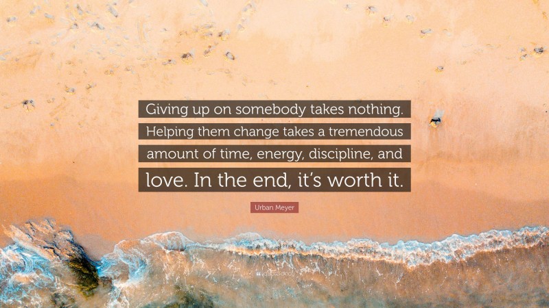 Urban Meyer Quote: “Giving up on somebody takes nothing. Helping them change takes a tremendous amount of time, energy, discipline, and love. In the end, it’s worth it.”