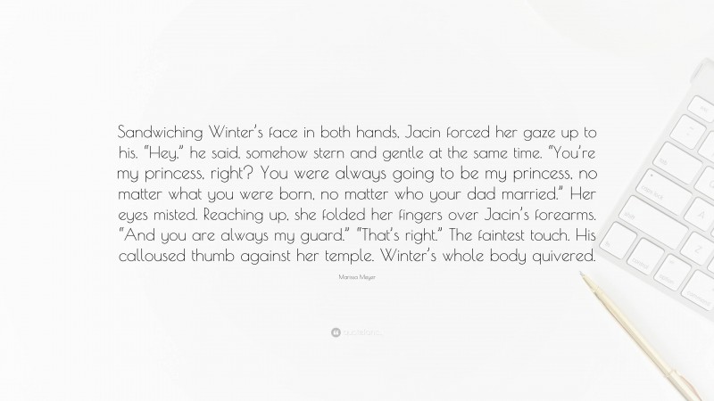Marissa Meyer Quote: “Sandwiching Winter’s face in both hands, Jacin forced her gaze up to his. “Hey,” he said, somehow stern and gentle at the same time. “You’re my princess, right? You were always going to be my princess, no matter what you were born, no matter who your dad married.” Her eyes misted. Reaching up, she folded her fingers over Jacin’s forearms. “And you are always my guard.” “That’s right.” The faintest touch. His calloused thumb against her temple. Winter’s whole body quivered.”