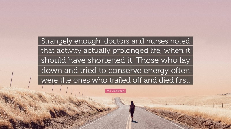 M.T. Anderson Quote: “Strangely enough, doctors and nurses noted that activity actually prolonged life, when it should have shortened it. Those who lay down and tried to conserve energy often were the ones who trailed off and died first.”