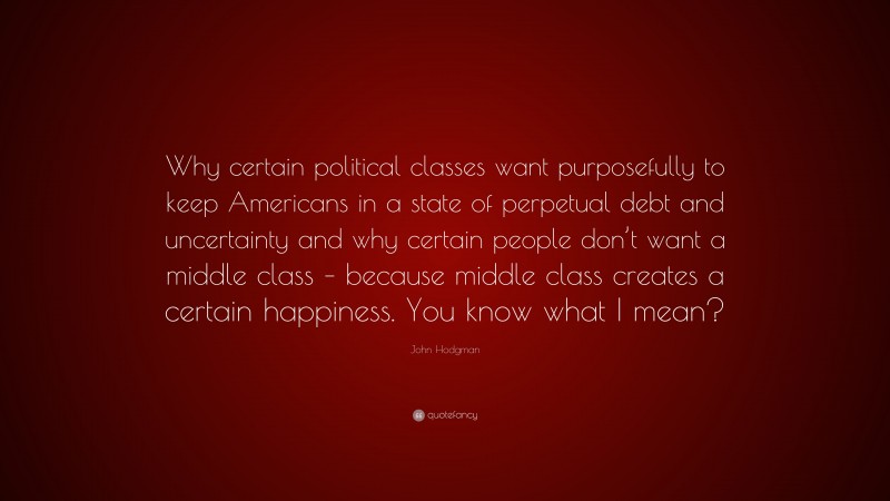 John Hodgman Quote: “Why certain political classes want purposefully to keep Americans in a state of perpetual debt and uncertainty and why certain people don’t want a middle class – because middle class creates a certain happiness. You know what I mean?”