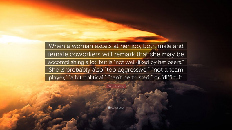 Sheryl Sandberg Quote: “When a woman excels at her job, both male and female coworkers will remark that she may be accomplishing a lot, but is “not well-liked by her peers.” She is probably also “too aggressive,” “not a team player,” “a bit political,” “can’t be trusted,” or “difficult.”