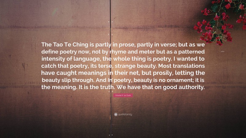 Ursula K. Le Guin Quote: “The Tao Te Ching is partly in prose, partly in verse; but as we define poetry now, not by rhyme and meter but as a patterned intensity of language, the whole thing is poetry. I wanted to catch that poetry, its terse, strange beauty. Most translations have caught meanings in their net, but prosily, letting the beauty slip through. And in poetry, beauty is no ornament; it is the meaning. It is the truth. We have that on good authority.”