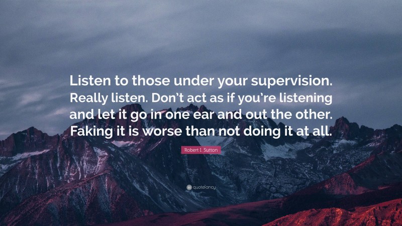 Robert I. Sutton Quote: “Listen to those under your supervision. Really listen. Don’t act as if you’re listening and let it go in one ear and out the other. Faking it is worse than not doing it at all.”