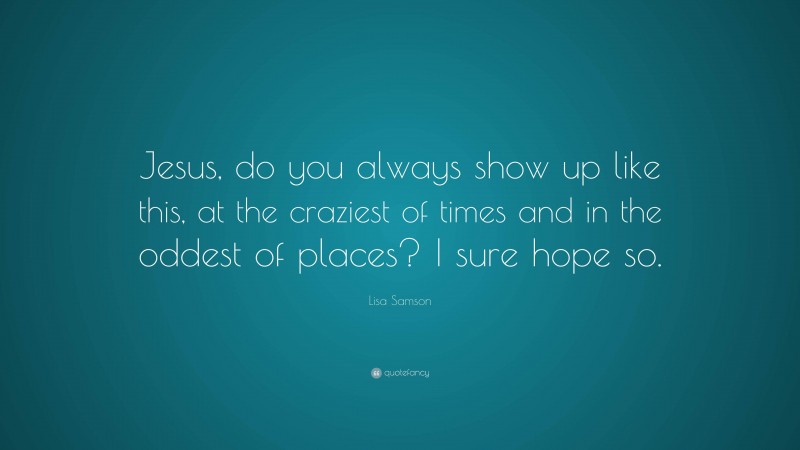 Lisa Samson Quote: “Jesus, do you always show up like this, at the craziest of times and in the oddest of places? I sure hope so.”