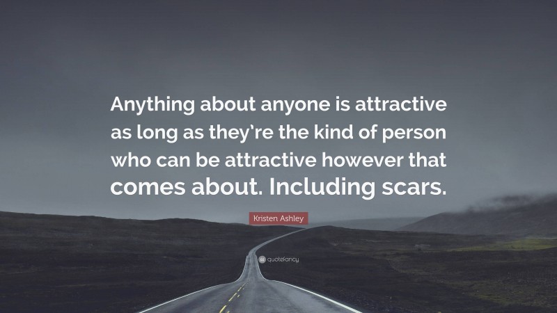 Kristen Ashley Quote: “Anything about anyone is attractive as long as they’re the kind of person who can be attractive however that comes about. Including scars.”