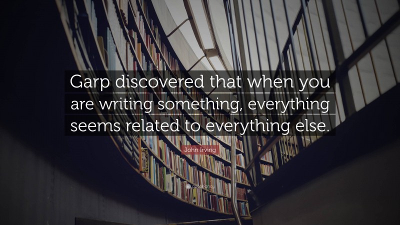 John Irving Quote: “Garp discovered that when you are writing something, everything seems related to everything else.”