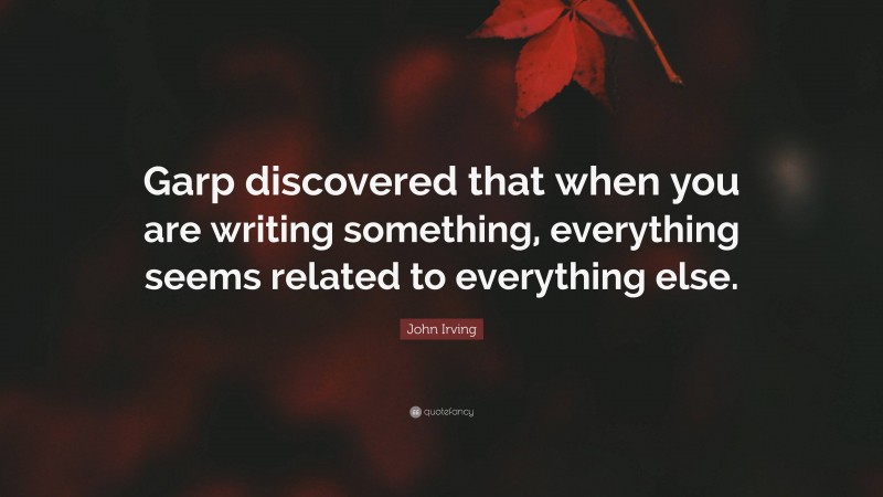 John Irving Quote: “Garp discovered that when you are writing something, everything seems related to everything else.”