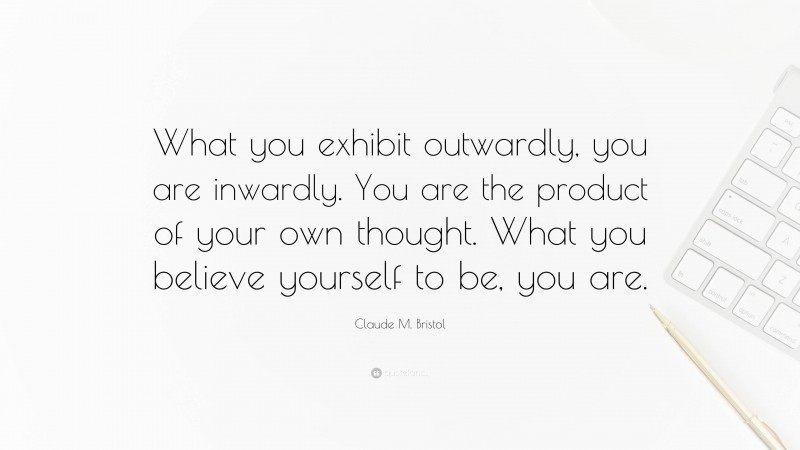 Claude M. Bristol Quote: “What you exhibit outwardly, you are inwardly. You are the product of your own thought. What you believe yourself to be, you are.”