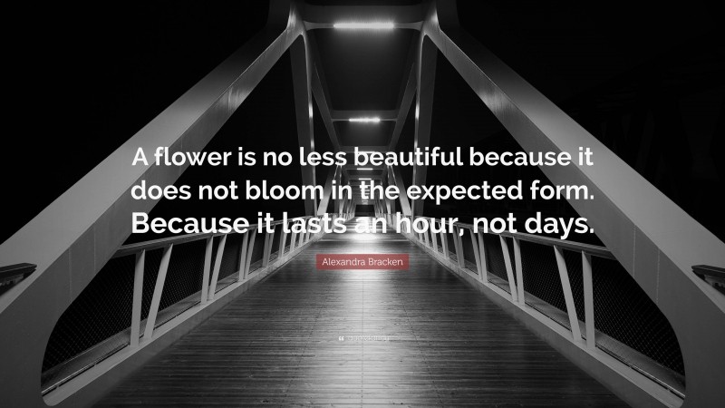 Alexandra Bracken Quote: “A flower is no less beautiful because it does not bloom in the expected form. Because it lasts an hour, not days.”
