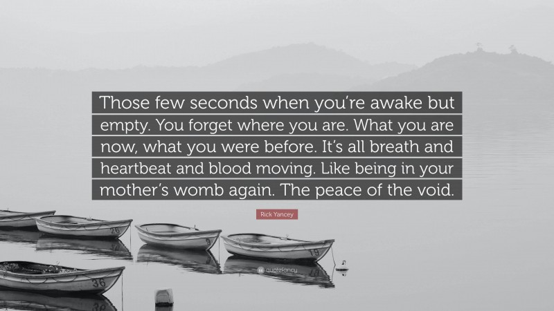 Rick Yancey Quote: “Those few seconds when you’re awake but empty. You forget where you are. What you are now, what you were before. It’s all breath and heartbeat and blood moving. Like being in your mother’s womb again. The peace of the void.”