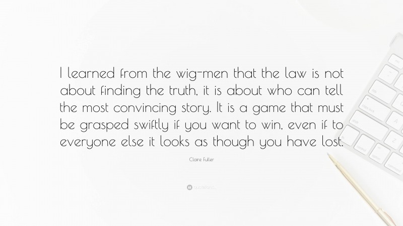 Claire Fuller Quote: “I learned from the wig-men that the law is not about finding the truth, it is about who can tell the most convincing story. It is a game that must be grasped swiftly if you want to win, even if to everyone else it looks as though you have lost.”