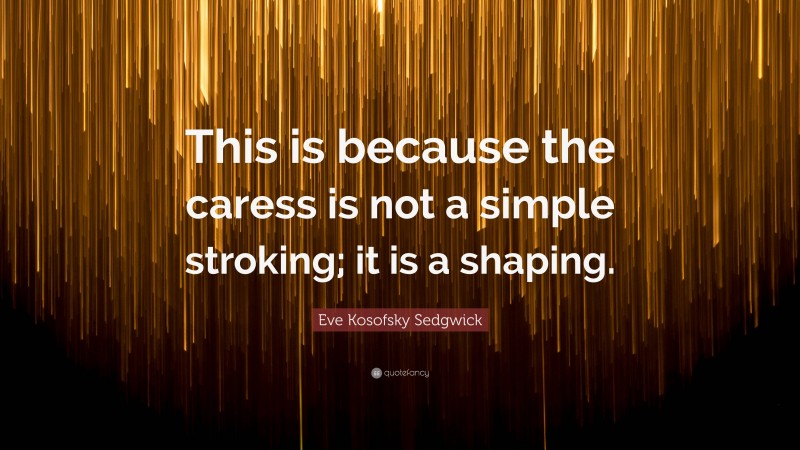 Eve Kosofsky Sedgwick Quote: “This is because the caress is not a simple stroking; it is a shaping.”