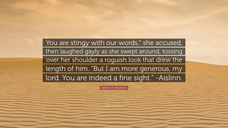 Kathleen E. Woodiwiss Quote: “You are stingy with our words,” she accused, then laughed gayly as she swept around, tossing over her shoulder a roguish look that drew the length of him. “But I am more generous, my lord. You are indeed a fine sight.” -Aislinn.”