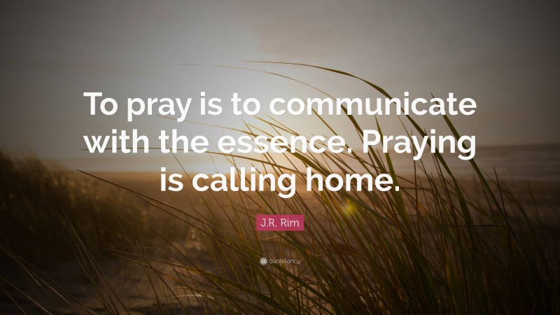 J.R. Rim Quote: “To pray is to communicate with the essence. Praying is calling home.”
