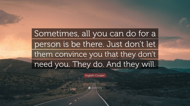 Inglath Cooper Quote: “Sometimes, all you can do for a person is be there. Just don’t let them convince you that they don’t need you. They do. And they will.”