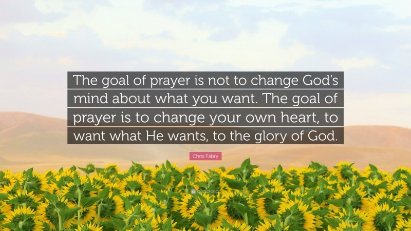 Chris Fabry Quote: “The goal of prayer is not to change God’s mind about what you want. The goal of prayer is to change your own heart, to want what He wants, to the glory of God.”