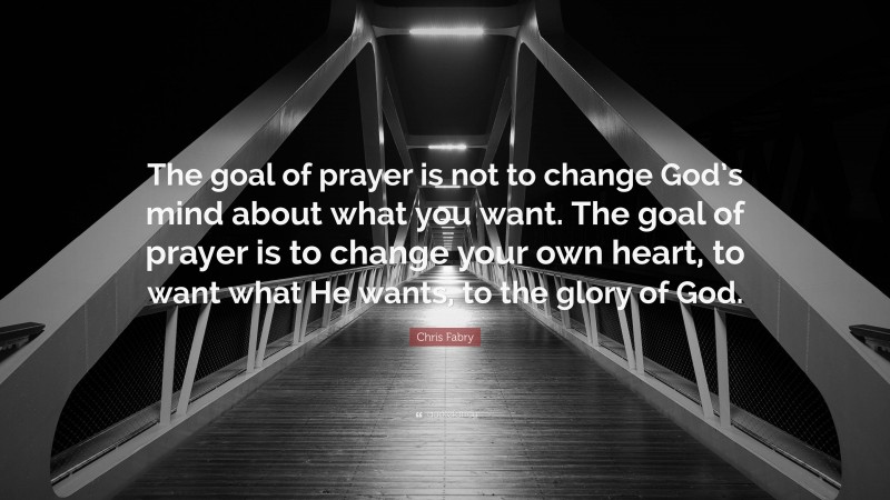 Chris Fabry Quote: “The goal of prayer is not to change God’s mind about what you want. The goal of prayer is to change your own heart, to want what He wants, to the glory of God.”