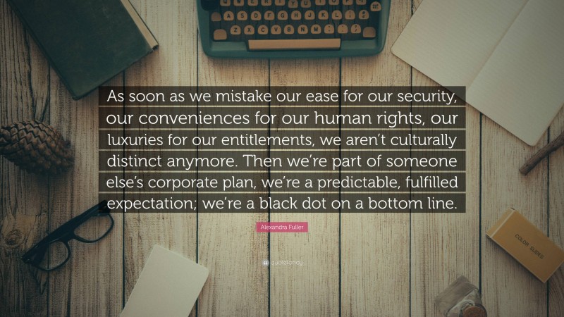 Alexandra Fuller Quote: “As soon as we mistake our ease for our security, our conveniences for our human rights, our luxuries for our entitlements, we aren’t culturally distinct anymore. Then we’re part of someone else’s corporate plan, we’re a predictable, fulfilled expectation; we’re a black dot on a bottom line.”