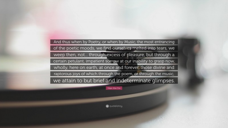 Edgar Allan Poe Quote: “And thus when by Poetry, or when by Music, the most entrancing of the poetic moods, we find ourselves melted into tears, we weep then, not... through excess of pleasure, but through a certain petulant, impatient sorrow at our inability to grasp now, wholly, here on earth, at once and forever, those divine and raptorous joys of which through the poem, or through the music, we attain to but brief and indeterminate glimpses.”