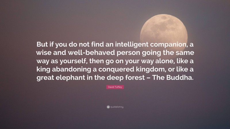 David Tuffley Quote: “But if you do not find an intelligent companion, a wise and well-behaved person going the same way as yourself, then go on your way alone, like a king abandoning a conquered kingdom, or like a great elephant in the deep forest – The Buddha.”