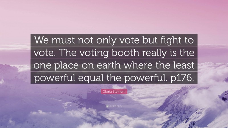 Gloria Steinem Quote: “We must not only vote but fight to vote. The voting booth really is the one place on earth where the least powerful equal the powerful. p176.”
