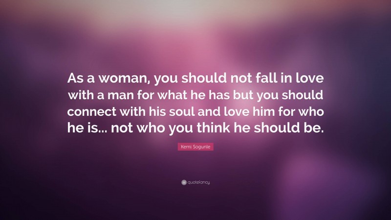 Kemi Sogunle Quote: “As a woman, you should not fall in love with a man for what he has but you should connect with his soul and love him for who he is... not who you think he should be.”