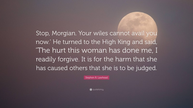 Stephen R. Lawhead Quote: “Stop, Morgian. Your wiles cannot avail you now.’ He turned to the High King and said, ‘The hurt this woman has done me, I readily forgive. It is for the harm that she has caused others that she is to be judged.”