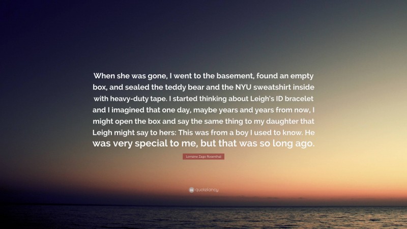 Lorraine Zago Rosenthal Quote: “When she was gone, I went to the basement, found an empty box, and sealed the teddy bear and the NYU sweatshirt inside with heavy-duty tape. I started thinking about Leigh’s ID bracelet and I imagined that one day, maybe years and years from now, I might open the box and say the same thing to my daughter that Leigh might say to hers: This was from a boy I used to know. He was very special to me, but that was so long ago.”