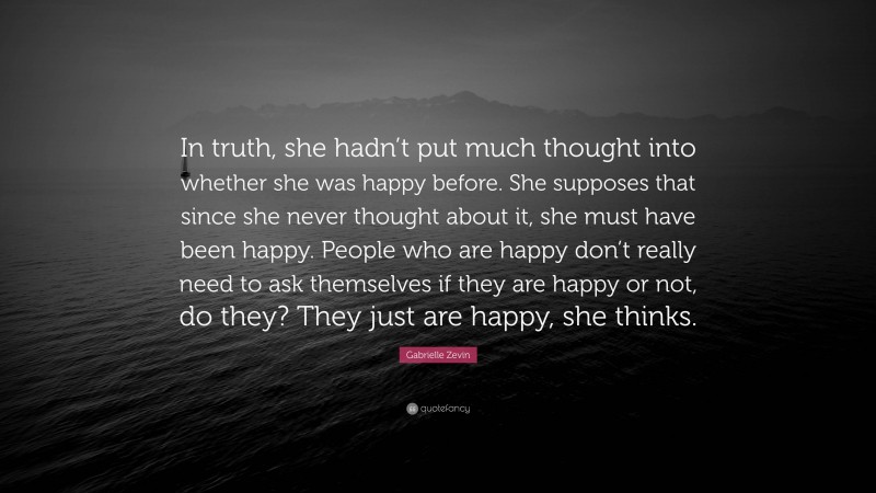 Gabrielle Zevin Quote: “In truth, she hadn’t put much thought into whether she was happy before. She supposes that since she never thought about it, she must have been happy. People who are happy don’t really need to ask themselves if they are happy or not, do they? They just are happy, she thinks.”