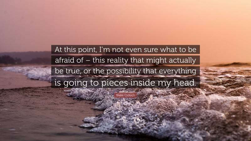 Blake Crouch Quote: “At this point, I’m not even sure what to be afraid of – this reality that might actually be true, or the possibility that everything is going to pieces inside my head.”