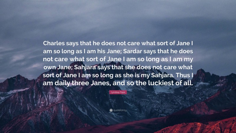 Lyndsay Faye Quote: “Charles says that he does not care what sort of Jane I am so long as I am his Jane; Sardar says that he does not care what sort of Jane I am so long as I am my own Jane; Sahjara says that she does not care what sort of Jane I am so long as she is my Sahjara. Thus I am daily three Janes, and so the luckiest of all.”