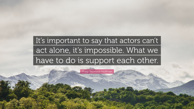 Philip Seymour Hoffman Quote: “It’s important to say that actors can’t act alone, it’s impossible. What we have to do is support each other.”