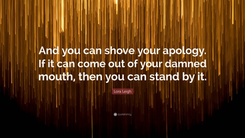 Lora Leigh Quote: “And you can shove your apology. If it can come out of your damned mouth, then you can stand by it.”