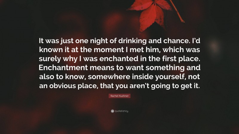 Rachel Kushner Quote: “It was just one night of drinking and chance. I’d known it at the moment I met him, which was surely why I was enchanted in the first place. Enchantment means to want something and also to know, somewhere inside yourself, not an obvious place, that you aren’t going to get it.”