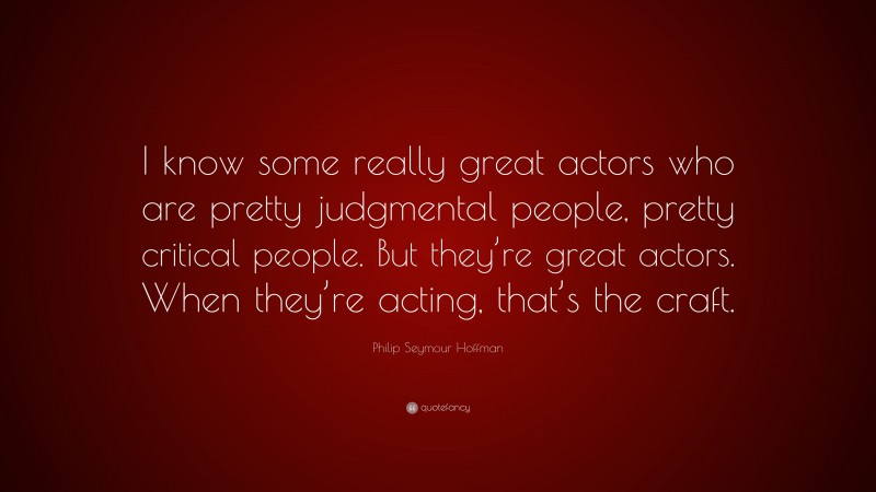 Philip Seymour Hoffman Quote: “I know some really great actors who are pretty judgmental people, pretty critical people. But they’re great actors. When they’re acting, that’s the craft.”