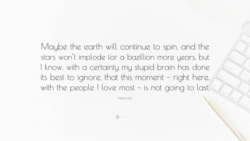 Melissa Keil Quote: “Maybe the earth will continue to spin, and the stars won’t implode for a bazillion more years, but I know, with a certainty my stupid brain has done its best to ignore, that this moment – right here, with the people I love most – is not going to last.”