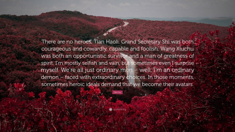 Ken Liu Quote: “There are no heroes, Tian Haoli. Grand Secretary Shi was both courageous and cowardly, capable and foolish. Wang Xiuchu was both an opportunistic survivor and a man of greatness of spirit. I’m mostly selfish and vain, but sometimes even I surprise myself. We’re all just ordinary men – well, I’m an ordinary demon – faced with extraordinary choices. In those moments, sometimes heroic ideals demand that we become their avatars.”